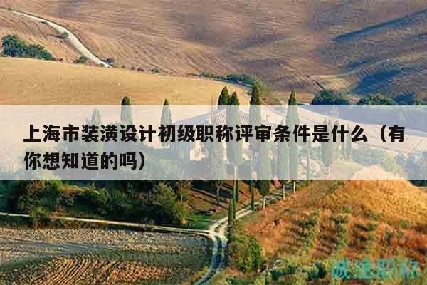 上海市装潢设计初级职称评审条件是什么（有你想知道的吗）