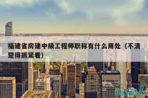 福建省房建中级工程师职称有什么用处（不清楚得抓紧看）
