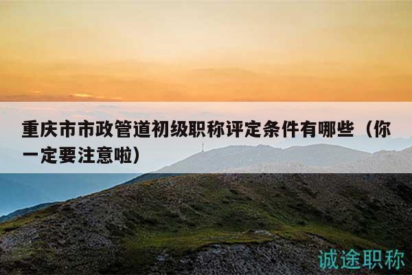 重庆市市政管道初级职称评定条件有哪些（你一定要注意啦）