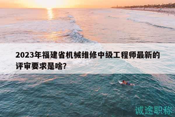 2023年福建省机械维修中级工程师最新的评审要求是啥？