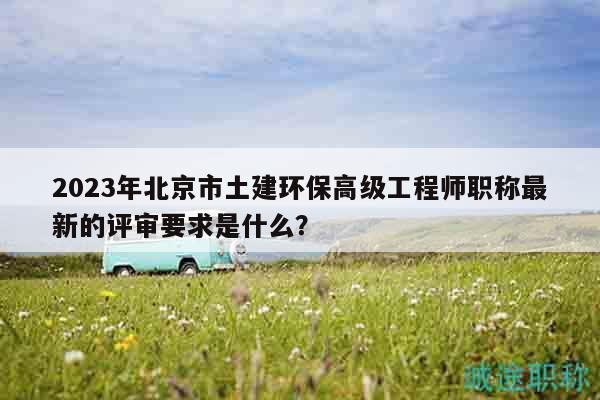 2023年北京市土建环保高级工程师职称最新的评审要求是什么？