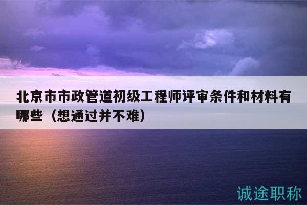 北京市市政管道初级工程师评审条件和材料有哪些（想通过并不难）