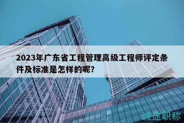 2023年广东省工程管理高级工程师评定条件及标准是怎样的呢？