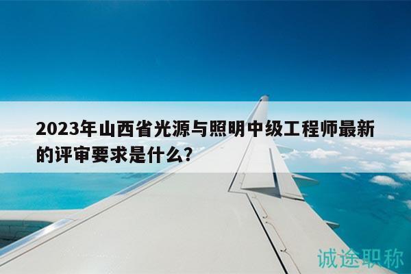 2023年山西省光源与照明中级工程师最新的评审要求是什么？