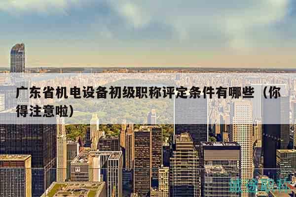 广东省机电设备初级职称评定条件有哪些（你得注意啦）