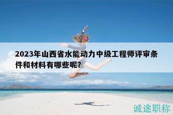 2023年山西省水能动力中级工程师评审条件和材料有哪些呢？