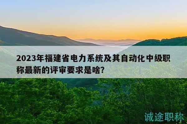 2023年福建省电力系统及其自动化中级职称最新的评审要求是啥？
