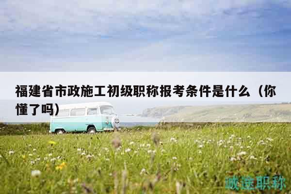 福建省市政施工初级职称报考条件是什么（你懂了吗）