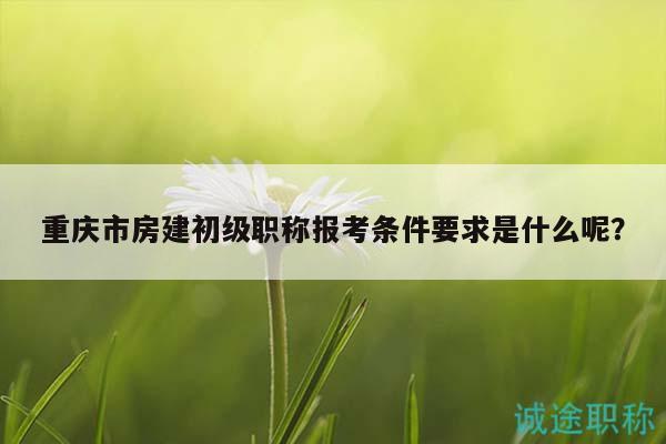 重庆市房建初级职称报考条件要求是什么呢？