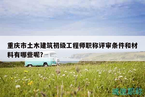 重庆市土木建筑初级工程师职称评审条件和材料有哪些呢？
