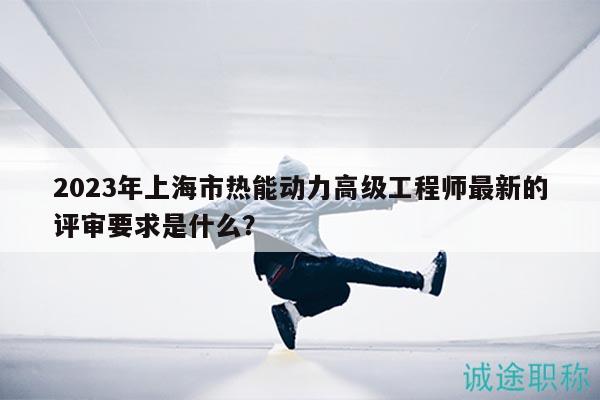 2023年上海市热能动力高级工程师最新的评审要求是什么？