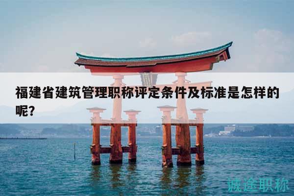 福建省建筑管理职称评定条件及标准是怎样的呢？