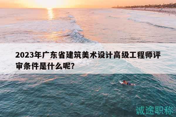 2023年广东省建筑美术设计高级工程师评审条件是什么呢？