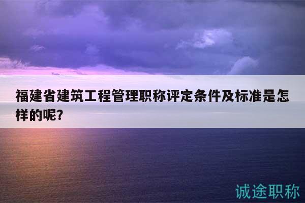 福建省建筑工程管理职称评定条件及标准是怎样的呢？