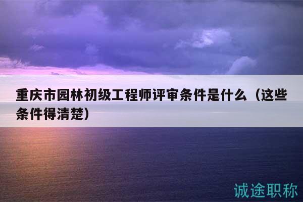 重庆市园林初级工程师评审条件是什么（这些条件得清楚）