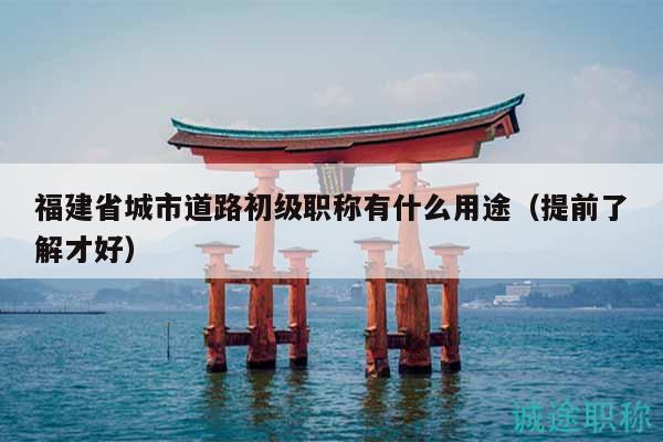 福建省城市道路初级职称有什么用途（提前了解才好）