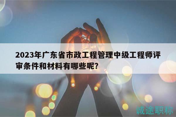 2023年广东省市政工程管理中级工程师评审条件和材料有哪些呢？