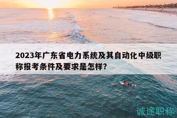 2023年广东省电力系统及其自动化中级职称报考条件及要求是怎样？