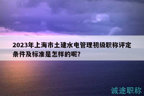 2023年上海市土建水电管理初级职称评定条件及标准是怎样的呢？