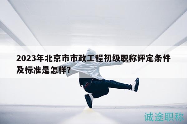 2023年北京市市政工程初级职称评定条件及标准是怎样？