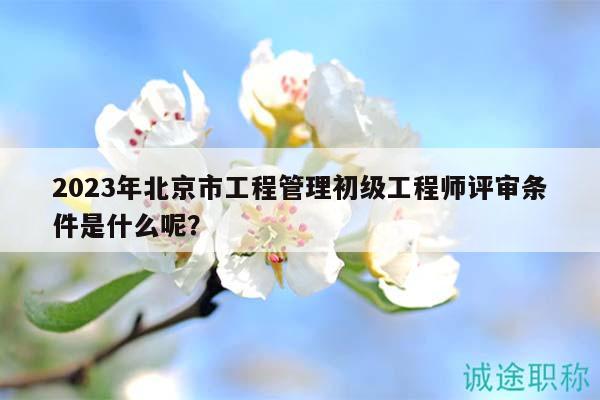 2023年北京市工程管理初级工程师评审条件是什么呢？