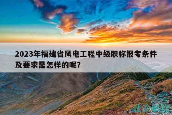 2023年福建省风电工程中级职称报考条件及要求是怎样的呢？