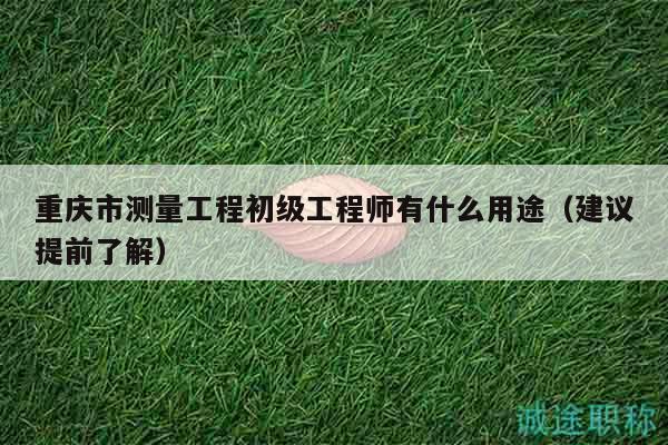 重庆市测量工程初级工程师有什么用途（建议提前了解）