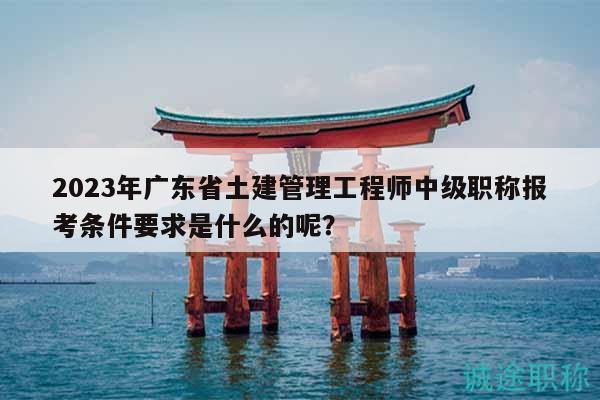 2023年广东省土建管理工程师中级职称报考条件要求是什么的呢？