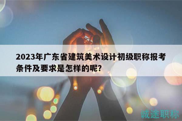 2023年广东省建筑美术设计初级职称报考条件及要求是怎样的呢？