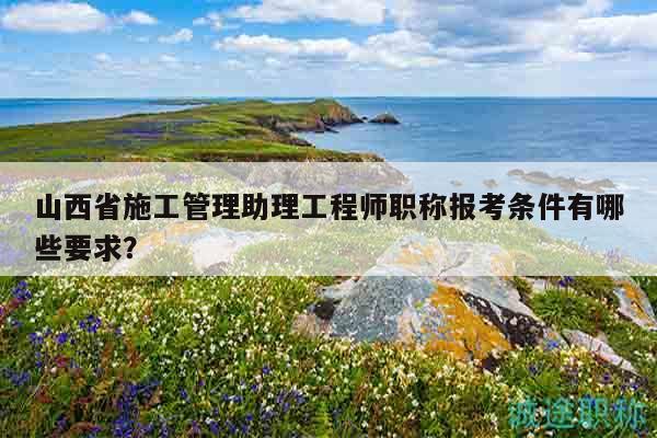 山西省施工管理助理工程师职称报考条件有哪些要求？