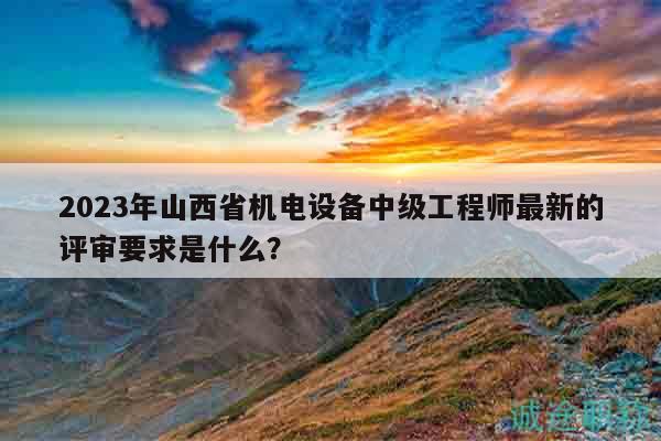 2023年山西省机电设备中级工程师最新的评审要求是什么？