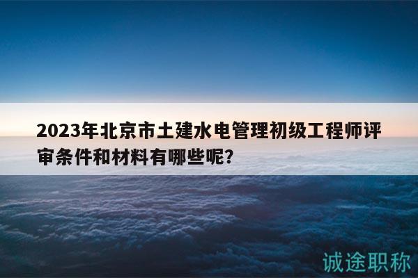 2023年北京市土建水电管理初级工程师评审条件和材料有哪些呢？