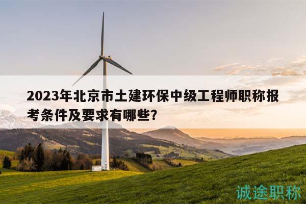 2023年北京市土建环保中级工程师职称报考条件及要求有哪些？