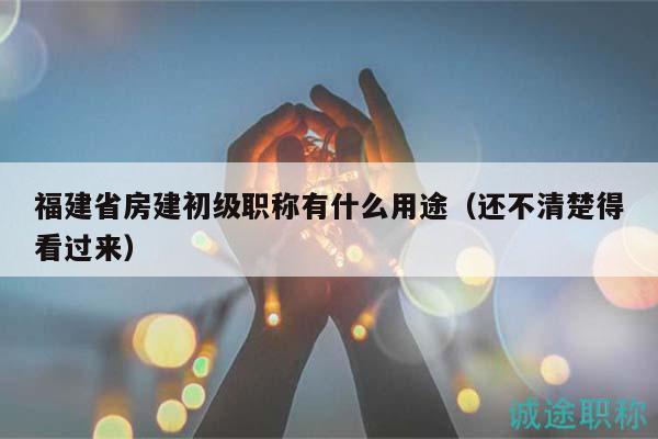 福建省房建初级职称有什么用途（还不清楚得看过来）