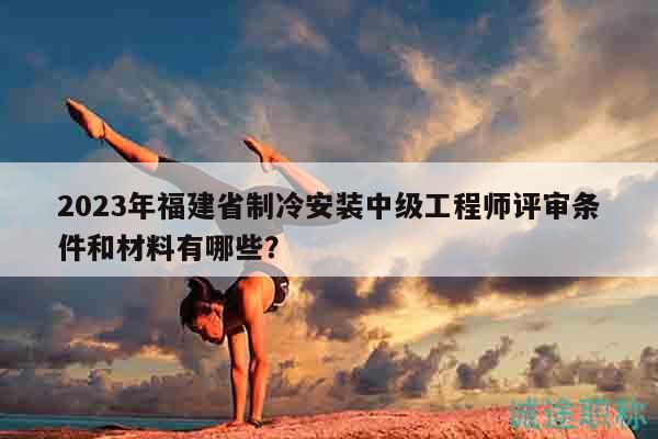 2023年福建省制冷安装中级工程师评审条件和材料有哪些？