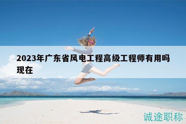 2023年广东省风电工程高级工程师有用吗现在