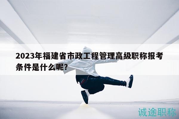 2023年福建省市政工程管理高级职称报考条件是什么呢？