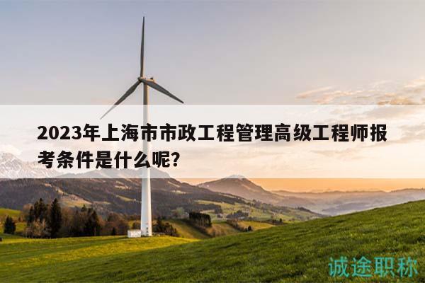 2023年上海市市政工程管理高级工程师报考条件是什么呢？