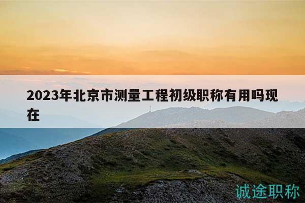 2023年北京市测量工程初级职称有用吗现在