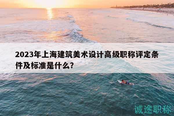2023年上海建筑美术设计高级职称评定条件及标准是什么？