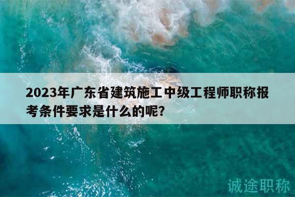 2023年广东省建筑施工中级工程师职称报考条件要求是什么的呢？