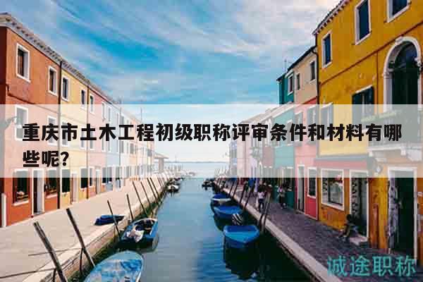 重庆市土木工程初级职称评审条件和材料有哪些呢？
