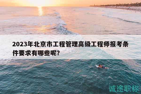 2023年北京市工程管理高级工程师报考条件要求有哪些呢？
