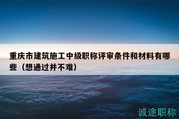 重庆市建筑施工中级职称评审条件和材料有哪些（想通过并不难）