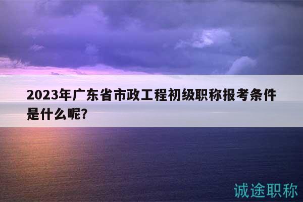 2023年广东省市政工程初级职称报考条件是什么呢？
