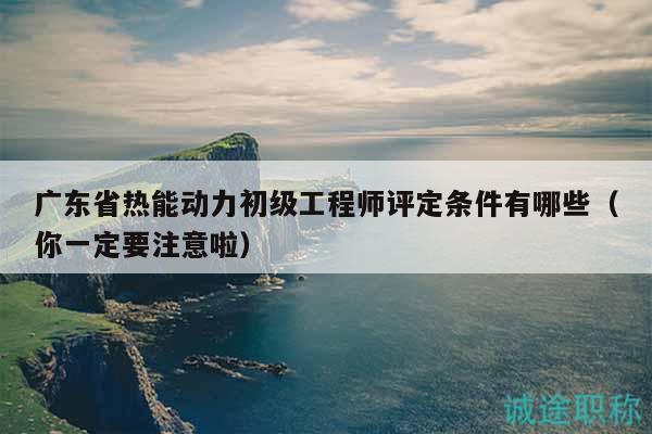 广东省热能动力初级工程师评定条件有哪些（你一定要注意啦）