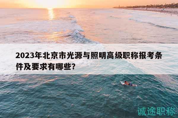 2023年北京市光源与照明高级职称报考条件及要求有哪些？