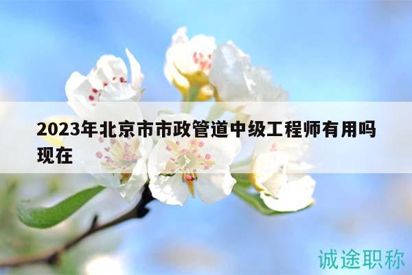 2023年北京市市政管道中级工程师有用吗现在