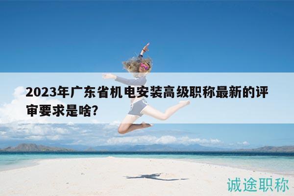 2023年广东省机电安装高级职称最新的评审要求是啥？