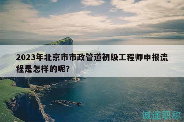 2023年北京市市政管道初级工程师申报流程是怎样的呢？